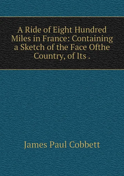 Обложка книги A Ride of Eight Hundred Miles in France: Containing a Sketch of the Face Ofthe Country, of Its ., James Paul Cobbett