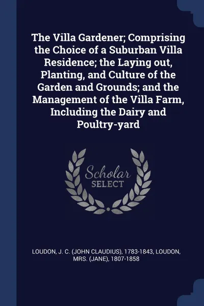 Обложка книги The Villa Gardener; Comprising the Choice of a Suburban Villa Residence; the Laying out, Planting, and Culture of the Garden and Grounds; and the Management of the Villa Farm, Including the Dairy and Poultry-yard, J C. 1783-1843 Loudon, 1807-1858 Loudon