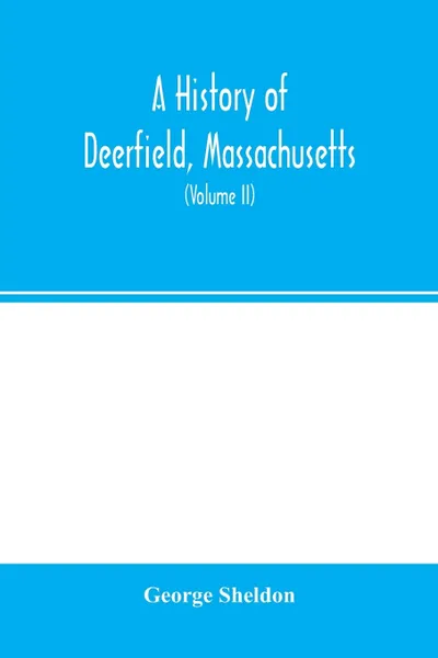 Обложка книги A history of Deerfield, Massachusetts. the times when and the people by whom it was settled, unsettled and resettled: with a special study of the Indian wars in the Connecticut Valley. With genealogies (Volume II), George Sheldon