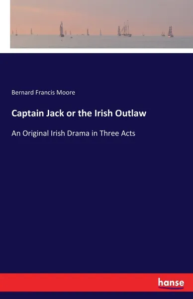 Обложка книги Captain Jack or the Irish Outlaw. An Original Irish Drama in Three Acts, Bernard Francis Moore