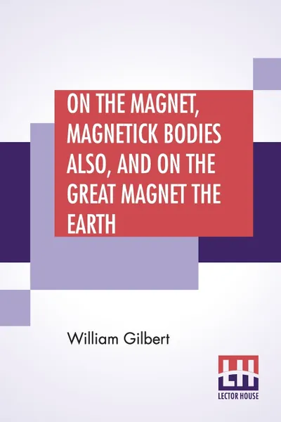 Обложка книги On The Magnet, Magnetick Bodies Also, And On The Great Magnet The Earth. A New Physiology, Translated From The Latin By Silvanus Phillips Thompson, William Gilbert, Silvanus Phillips Thompson