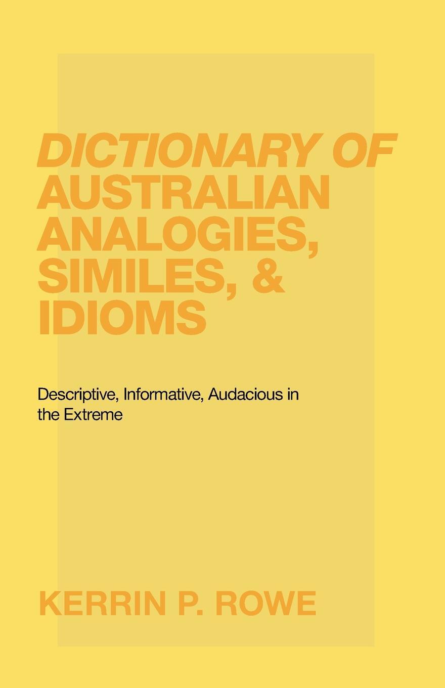 Dictionary of Australian Analogies, Similes, & Idioms. Descriptive, Informative, Audacious in the Extreme. Kerrin P. Rowe Dictionary of Australian Analogies, Similes, & Idioms. Descriptive, Informative, Audacious in the Extreme. Kerrin P. Rowe