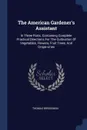 The American Gardener's Assistant. In Three Parts. Containing Complete Practical Directions For The Cultivation Of Vegetables, Flowers, Fruit Trees, And Grape-vines - Thomas Bridgeman