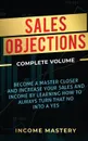 Sales Objections. Become a Master Closer and Increase Your Sales and Income by Learning How to Always Turn That No into a Yes Complete Volume - Income Mastery
