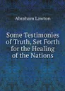 Some Testimonies of Truth, Set Forth for the Healing of the Nations - Abraham Lawton