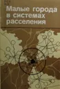 Малые города в системах расселения - Марков Е.М., Бутузова В.П., Таратынов В.А.