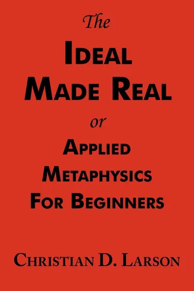 Обложка книги The Ideal Made Real or Applied Metaphysics for Beginners. Complete Text, Christian D. Larson