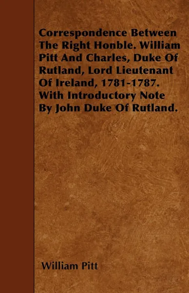 Обложка книги Correspondence Between The Right Honble. William Pitt And Charles, Duke Of Rutland, Lord Lieutenant Of Ireland, 1781-1787. With Introductory Note By John Duke Of Rutland., William Pitt