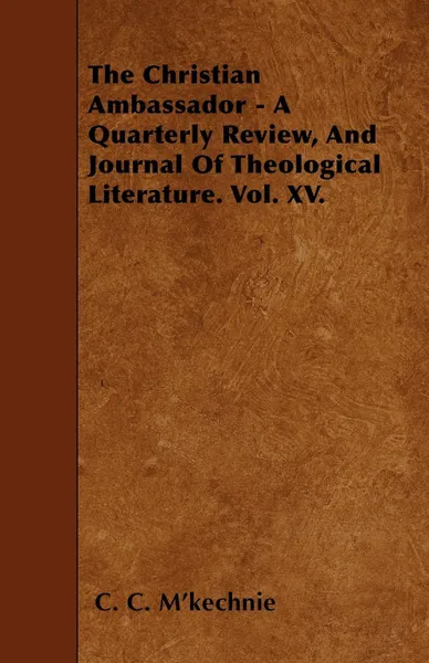 Обложка книги The Christian Ambassador - A Quarterly Review, And Journal Of Theological Literature. Vol. XV., C. C. M'kechnie