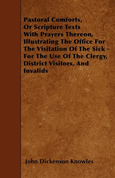 Обложка книги Pastoral Comforts, Or Scripture Texts With Prayers Thereon, Illustrating The Office For The Visitation Of The Sick - For The Use Of The Clergy, District Visitors, And Invalids, John Dickenson Knowles