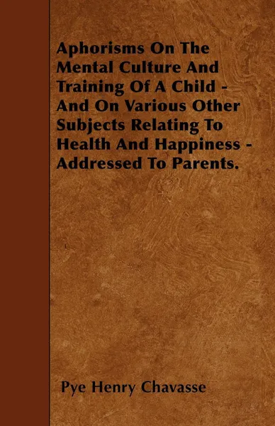 Обложка книги Aphorisms On The Mental Culture And Training Of A Child - And On Various Other Subjects Relating To Health And Happiness - Addressed To Parents., Pye Henry Chavasse