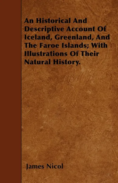 Обложка книги An Historical And Descriptive Account Of Iceland, Greenland, And The Faroe Islands; With Illustrations Of Their Natural History., James Nicol