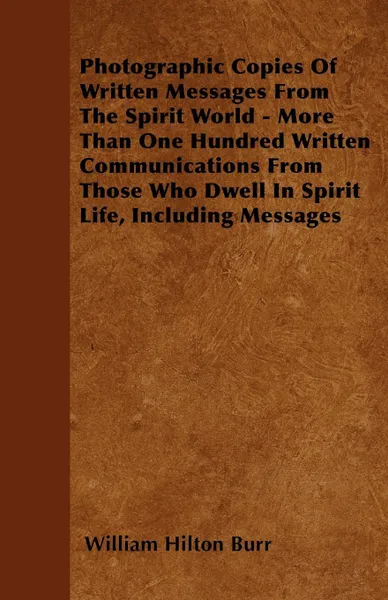 Обложка книги Photographic Copies Of Written Messages From The Spirit World - More Than One Hundred Written Communications From Those Who Dwell In Spirit Life, Including Messages, William Hilton Burr