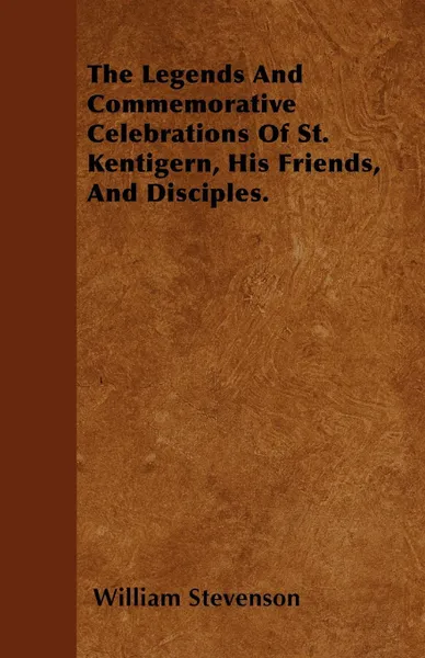 Обложка книги The Legends And Commemorative Celebrations Of St. Kentigern, His Friends, And Disciples., William Stevenson