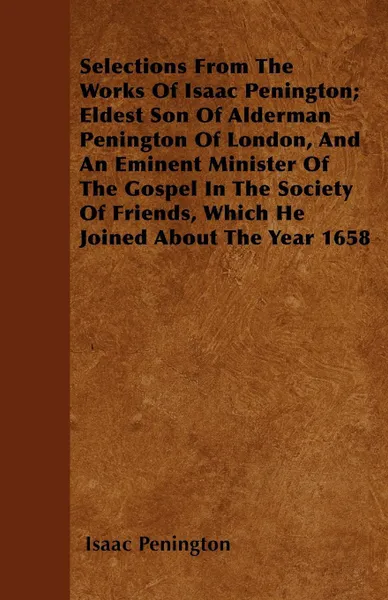 Обложка книги Selections From The Works Of Isaac Penington; Eldest Son Of Alderman Penington Of London, And An Eminent Minister Of The Gospel In The Society Of Friends, Which He Joined About The Year 1658, Isaac Penington