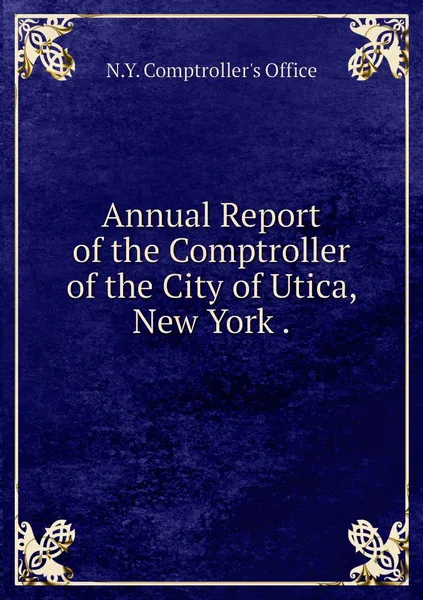 Обложка книги Annual Report of the Comptroller of the City of Utica, New York ., N.Y. Comptroller's Office