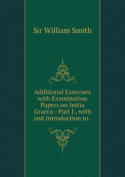 Обложка книги Additional Exercises with Examination Papers on Initia Graeca--Part I., with and Introduction to ., Smith William