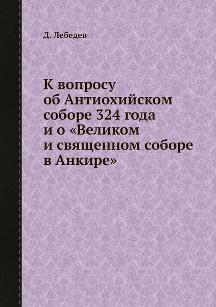 Обложка книги К вопросу об Антиохийском соборе 324 года и о .Великом и священном соборе в Анкире., Д. Лебедев