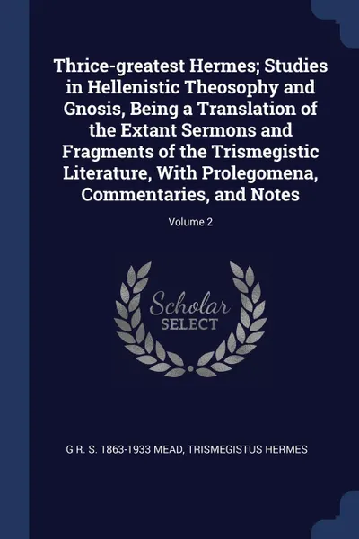 Обложка книги Thrice-greatest Hermes; Studies in Hellenistic Theosophy and Gnosis, Being a Translation of the Extant Sermons and Fragments of the Trismegistic Literature, With Prolegomena, Commentaries, and Notes; Volume 2, G R. S. 1863-1933 Mead, Trismegistus Hermes