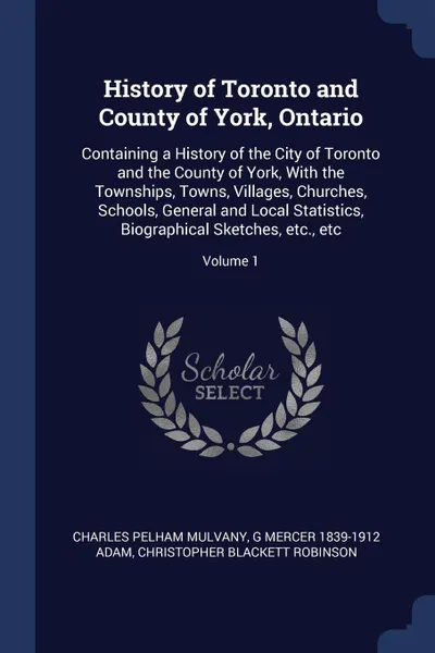 Обложка книги History of Toronto and County of York, Ontario. Containing a History of the City of Toronto and the County of York, With the Townships, Towns, Villages, Churches, Schools, General and Local Statistics, Biographical Sketches, etc., etc; Volume 1, Charles Pelham Mulvany, G Mercer 1839-1912 Adam, Christopher Blackett Robinson