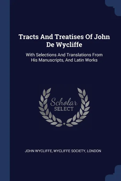 Обложка книги Tracts And Treatises Of John De Wycliffe. With Selections And Translations From His Manuscripts, And Latin Works, John Wycliffe, Wycliffe Society, London