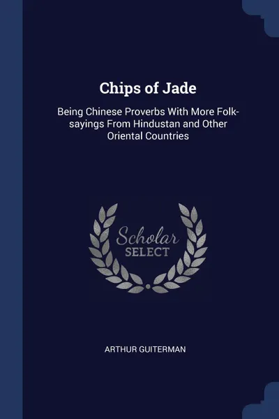 Обложка книги Chips of Jade. Being Chinese Proverbs With More Folk-sayings From Hindustan and Other Oriental Countries, Arthur Guiterman