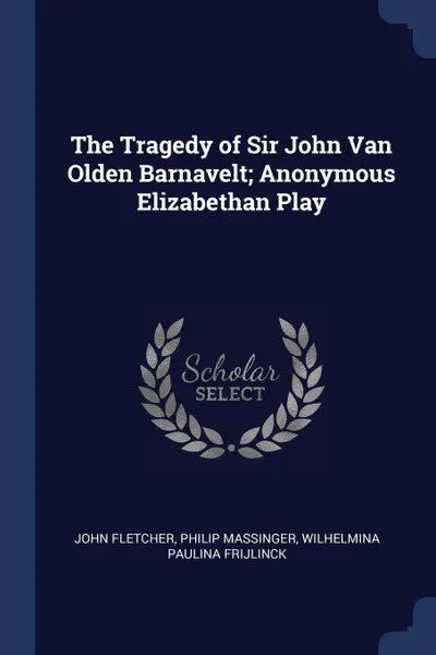 Обложка книги The Tragedy of Sir John Van Olden Barnavelt; Anonymous Elizabethan Play, John Fletcher, Philip Massinger, Wilhelmina Paulina Frijlinck