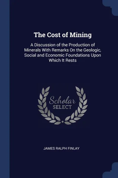 Обложка книги The Cost of Mining. A Discussion of the Production of Minerals With Remarks On the Geologic, Social and Economic Foundations Upon Which It Rests, James Ralph Finlay