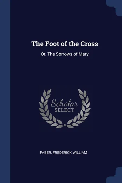 Обложка книги The Foot of the Cross. Or, The Sorrows of Mary, Faber Frederick William