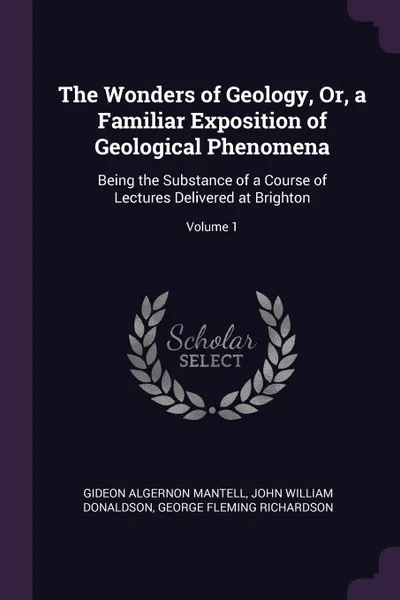 Обложка книги The Wonders of Geology, Or, a Familiar Exposition of Geological Phenomena. Being the Substance of a Course of Lectures Delivered at Brighton; Volume 1, Gideon Algernon Mantell, John William Donaldson, George Fleming Richardson