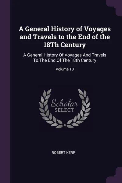 Обложка книги A General History of Voyages and Travels to the End of the 18Th Century. A General History Of Voyages And Travels To The End Of The 18th Century; Volume 10, Robert Kerr