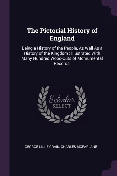 Обложка книги The Pictorial History of England. Being a History of the People, As Well As a History of the Kingdom : Illustrated With Many Hundred Wood-Cuts of Momumental Records,, George Lillie Craik, Charles McFarlane