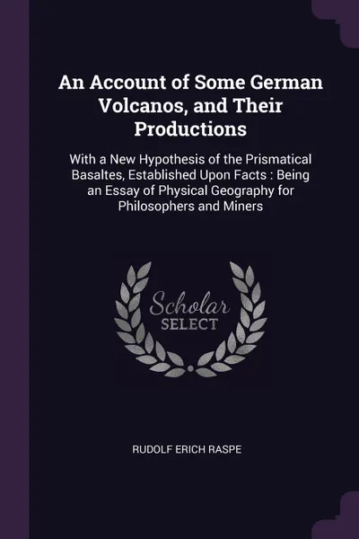 Обложка книги An Account of Some German Volcanos, and Their Productions. With a New Hypothesis of the Prismatical Basaltes, Established Upon Facts : Being an Essay of Physical Geography for Philosophers and Miners, Rudolf Erich Raspe