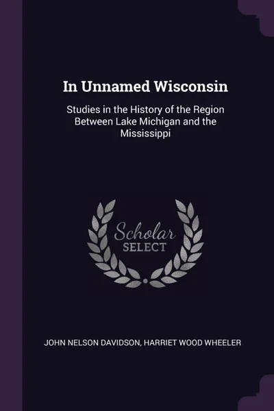 Обложка книги In Unnamed Wisconsin. Studies in the History of the Region Between Lake Michigan and the Mississippi, John Nelson Davidson, Harriet Wood Wheeler