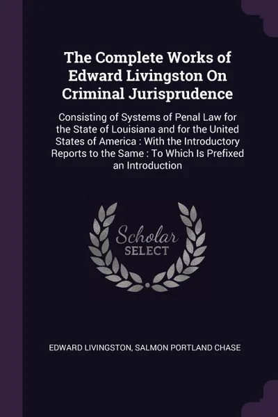 Обложка книги The Complete Works of Edward Livingston On Criminal Jurisprudence. Consisting of Systems of Penal Law for the State of Louisiana and for the United States of America : With the Introductory Reports to the Same : To Which Is Prefixed an Introduction, Edward Livingston, Salmon Portland Chase