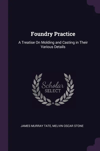 Обложка книги Foundry Practice. A Treatise On Molding and Casting in Their Various Details, James Murray Tate, Melvin Oscar Stone