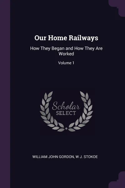 Обложка книги Our Home Railways. How They Began and How They Are Worked; Volume 1, William John Gordon, W J. Stokoe