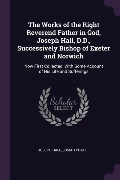 Обложка книги The Works of the Right Reverend Father in God, Joseph Hall, D.D., Successively Bishop of Exeter and Norwich. Now First Collected, With Some Account of His Life and Sufferings, Joseph Hall, Josiah Pratt