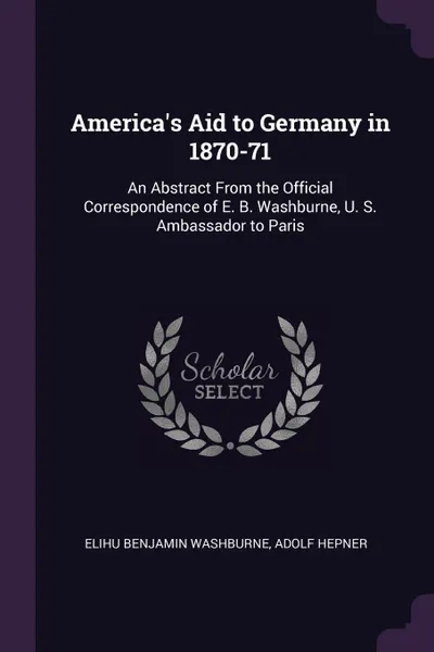 Обложка книги America's Aid to Germany in 1870-71. An Abstract From the Official Correspondence of E. B. Washburne, U. S. Ambassador to Paris, Elihu Benjamin Washburne, Adolf Hepner