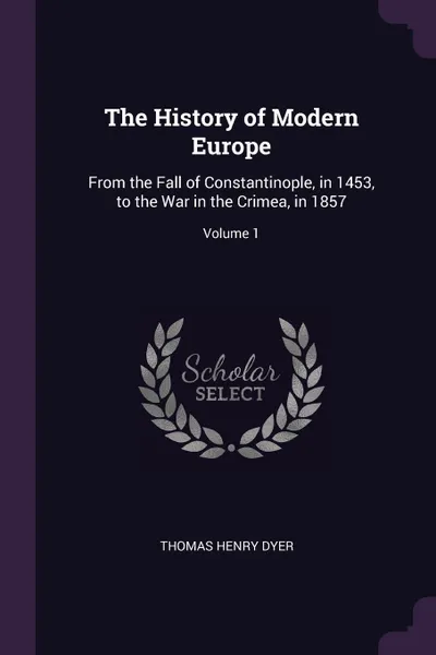 Обложка книги The History of Modern Europe. From the Fall of Constantinople, in 1453, to the War in the Crimea, in 1857; Volume 1, Thomas Henry Dyer