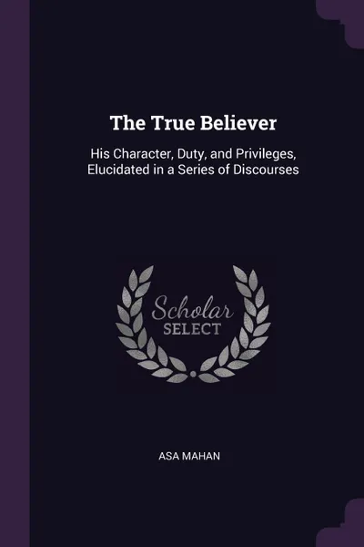 Обложка книги The True Believer. His Character, Duty, and Privileges, Elucidated in a Series of Discourses, Asa Mahan