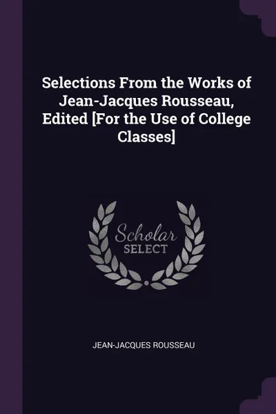 Обложка книги Selections From the Works of Jean-Jacques Rousseau, Edited .For the Use of College Classes., Jean-Jacques Rousseau