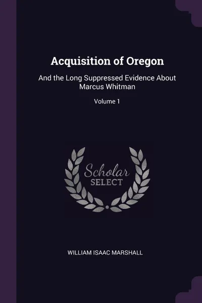 Обложка книги Acquisition of Oregon. And the Long Suppressed Evidence About Marcus Whitman; Volume 1, William Isaac Marshall