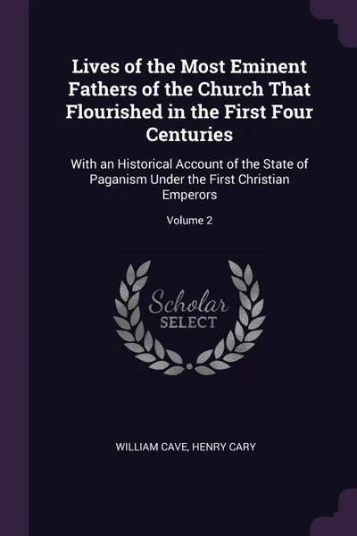 Обложка книги Lives of the Most Eminent Fathers of the Church That Flourished in the First Four Centuries. With an Historical Account of the State of Paganism Under the First Christian Emperors; Volume 2, William Cave, Henry Cary