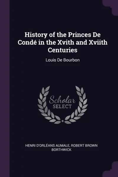 Обложка книги History of the Princes De Conde in the Xvith and Xviith Centuries. Louis De Bourbon, Henri D'Orléans Aumale, Robert Brown Borthwick