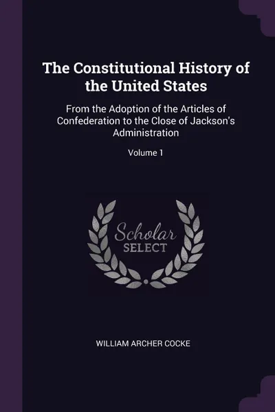 Обложка книги The Constitutional History of the United States. From the Adoption of the Articles of Confederation to the Close of Jackson's Administration; Volume 1, William Archer Cocke