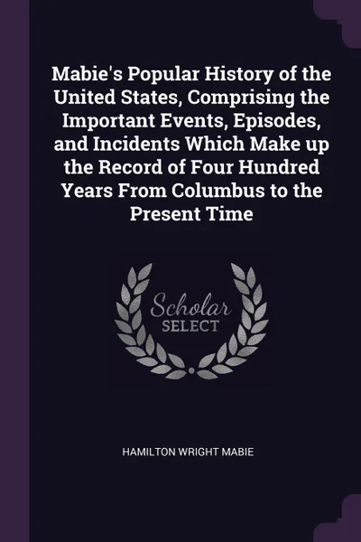 Обложка книги Mabie's Popular History of the United States, Comprising the Important Events, Episodes, and Incidents Which Make up the Record of Four Hundred Years From Columbus to the Present Time, Hamilton Wright Mabie