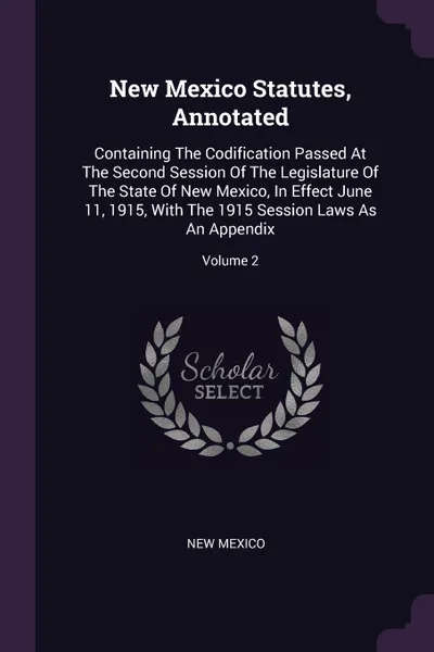 Обложка книги New Mexico Statutes, Annotated. Containing The Codification Passed At The Second Session Of The Legislature Of The State Of New Mexico, In Effect June 11, 1915, With The 1915 Session Laws As An Appendix; Volume 2, New Mexico