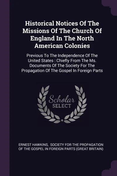 Обложка книги Historical Notices Of The Missions Of The Church Of England In The North American Colonies. Previous To The Independence Of The United States : Chiefly From The Ms. Documents Of The Society For The Propagation Of The Gospel In Foreign Parts, Ernest Hawkins