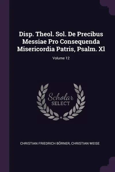 Обложка книги Disp. Theol. Sol. De Precibus Messiae Pro Consequenda Misericordia Patris, Psalm. Xl; Volume 12, Christian Friedrich Börner, Christian Weise